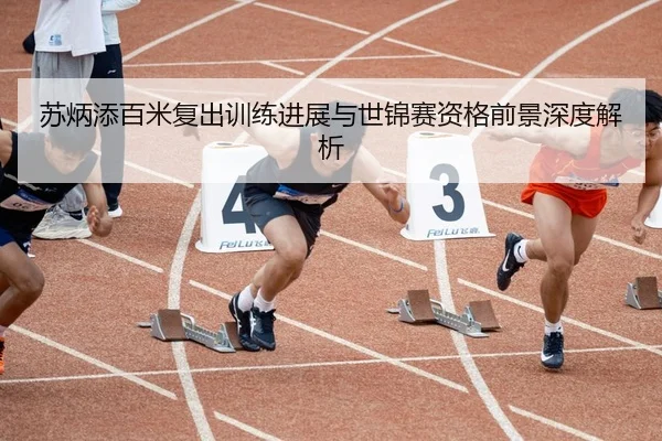 苏炳添百米复出训练进展与世锦赛资格前景深度解析
