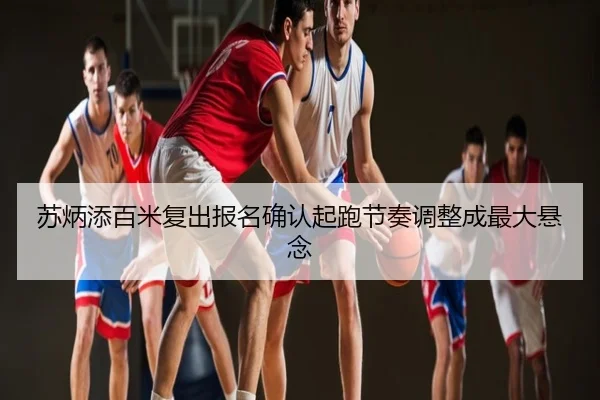 苏炳添百米复出报名确认起跑节奏调整成最大悬念